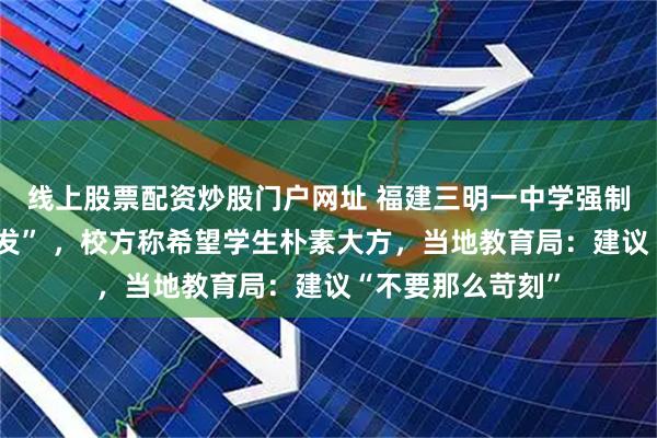 线上股票配资炒股门户网址 福建三明一中学强制女生剪“斜面短发” ，校方称希望学生朴素大方，当地教育局：建议“不要那么苛刻”