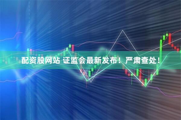 配资股网站 证监会最新发布！严肃查处！