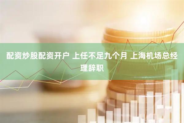 配资炒股配资开户 上任不足九个月 上海机场总经理辞职