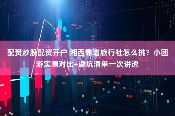 配资炒股配资开户 湘西靠谱旅行社怎么挑？小团游实测对比+避坑清单一次讲透