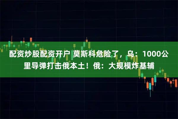 配资炒股配资开户 莫斯科危险了，乌：1000公里导弹打击俄本土！俄：大规模炸基辅