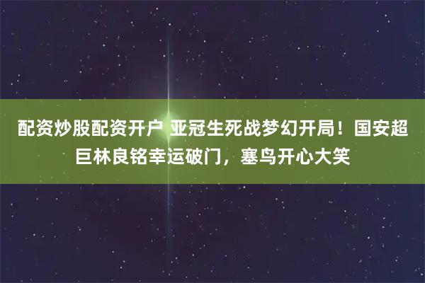 配资炒股配资开户 亚冠生死战梦幻开局！国安超巨林良铭幸运破门，塞鸟开心大笑