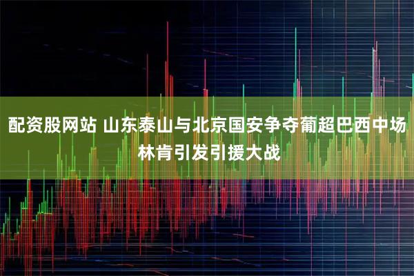 配资股网站 山东泰山与北京国安争夺葡超巴西中场 林肯引发引援大战
